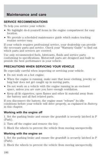 Maintenance and care 
SERVICE RECOMMENDATIONS 
To help you service your vehicle: 
² We highlight do-it-yourself items in the engine compartment for easy 
location. 
² We provide a scheduled maintenance guide which makes tracking 
routine service easy. 
If your vehicle requires professional service, your dealership can provide 
the necessary parts and service. Check your “Warranty Guide” to find out 
which parts and services are covered. 
Use only recommended fuels, lubricants, fluids and service parts 
conforming to specifications. Motorcraft parts are designed and built to 
provide the best performance in your vehicle. 
PRECAUTIONS WHEN SERVICING YOUR VEHICLE 
Be especially careful when inspecting or servicing your vehicle. 
² Do not work on a hot engine. 
² When the engine is running, make sure that loose clothing, jewelry or 
long hair does not get caught up in moving parts. 
² Do not work on a vehicle with the engine running in an enclosed 
space, unless you are sure you have enough ventilation. 
² Keep all lit cigarettes, open flames and other lit material away from 
the battery and all fuel related parts. 
If you disconnect the battery, the engine must “relearn” its idle 
conditions before your vehicle will drive properly, as explained in Battery 
in this chapter. 
Working with the engine off 
1. Set the parking brake and ensure the gearshift is securely latched in P 
(Park). 
2. Turn off the engine and remove the key. 
3. Block the wheels to prevent the vehicle from moving unexpectedly. 
Working with the engine on 
1. Set the parking brake and ensure the gearshift is securely latched in P 
(Park). 
2. Block the wheels to prevent the vehicle from moving unexpectedly. 
186 
 