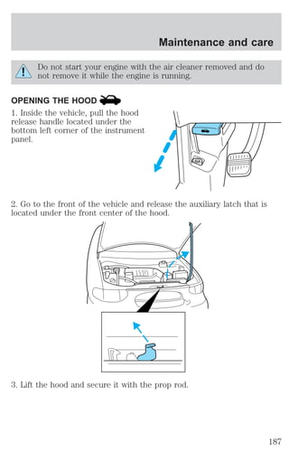 Maintenance and care 
Do not start your engine with the air cleaner removed and do 
not remove it while the engine is running. 
OPENING THE HOOD 
1. Inside the vehicle, pull the hood 
release handle located under the 
bottom left corner of the instrument 
panel. 
2. Go to the front of the vehicle and release the auxiliary latch that is 
located under the front center of the hood. 
3. Lift the hood and secure it with the prop rod. 
187 
 