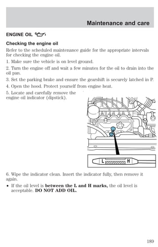 Maintenance and care 
ENGINE OIL 
Checking the engine oil 
Refer to the scheduled maintenance guide for the appropriate intervals 
for checking the engine oil. 
1. Make sure the vehicle is on level ground. 
2. Turn the engine off and wait a few minutes for the oil to drain into the 
oil pan. 
3. Set the parking brake and ensure the gearshift is securely latched in P. 
4. Open the hood. Protect yourself from engine heat. 
5. Locate and carefully remove the 
engine oil indicator (dipstick). 
6. Wipe the indicator clean. Insert the indicator fully, then remove it 
again. 
² If the oil level is between the L and H marks, the oil level is 
acceptable. DO NOT ADD OIL. 
L H 
189 
 