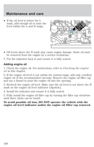 Maintenance and care 
² If the oil level is below the L 
mark, add enough oil to raise the 
level within the L and H range. 
² Oil levels above the H mark may cause engine damage. Some oil must 
be removed from the engine by a service technician. 
7. Put the indicator back in and ensure it is fully seated. 
Adding engine oil 
1. Check the engine oil. For instructions, refer to Checking the engine 
oil in this chapter. 
2. If the engine oil level is not within the normal range, add only certified 
engine oil of the recommended viscosity. Remove the engine oil filler cap 
and use a funnel to pour the engine oil into the opening. 
3. Recheck the engine oil level. Make sure the oil level is not above the H 
mark on the engine oil level indicator (dipstick). 
4. Install the indicator and ensure it is fully seated. 
5. Fully install the engine oil filler cap by turning the filler cap clockwise 
until three clicks can be heard. 
To avoid possible oil loss, DO NOT operate the vehicle with the 
engine oil level indicator and/or the engine oil filler cap removed. 
190 
 