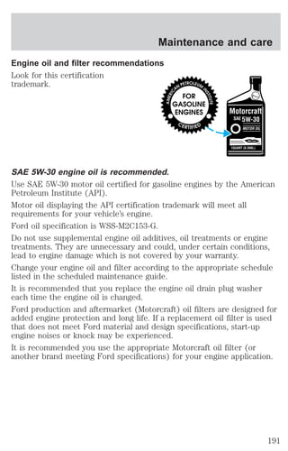 Maintenance and care 
Engine oil and filter recommendations 
Look for this certification 
trademark. 
SAE 5W-30 engine oil is recommended. 
Use SAE 5W-30 motor oil certified for gasoline engines by the American 
Petroleum Institute (API). 
Motor oil displaying the API certification trademark will meet all 
requirements for your vehicle’s engine. 
Ford oil specification is WSS-M2C153-G. 
Do not use supplemental engine oil additives, oil treatments or engine 
treatments. They are unnecessary and could, under certain conditions, 
lead to engine damage which is not covered by your warranty. 
Change your engine oil and filter according to the appropriate schedule 
listed in the scheduled maintenance guide. 
It is recommended that you replace the engine oil drain plug washer 
each time the engine oil is changed. 
Ford production and aftermarket (Motorcraft) oil filters are designed for 
added engine protection and long life. If a replacement oil filter is used 
that does not meet Ford material and design specifications, start-up 
engine noises or knock may be experienced. 
It is recommended you use the appropriate Motorcraft oil filter (or 
another brand meeting Ford specifications) for your engine application. 
191 
 