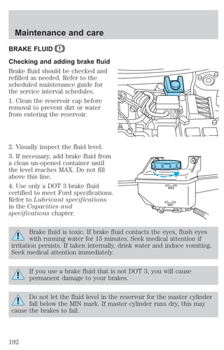 BRAKE FLUID 
Checking and adding brake fluid 
Brake fluid should be checked and 
refilled as needed. Refer to the 
scheduled maintenance guide for 
the service interval schedules. 
1. Clean the reservoir cap before 
removal to prevent dirt or water 
from entering the reservoir. 
2. Visually inspect the fluid level. 
3. If necessary, add brake fluid from 
a clean un-opened container until 
the level reaches MAX. Do not fill 
above this line. 
4. Use only a DOT 3 brake fluid 
certified to meet Ford specifications. 
Refer to Lubricant specifications 
in the Capacities and 
specifications chapter. 
Brake fluid is toxic. If brake fluid contacts the eyes, flush eyes 
with running water for 15 minutes. Seek medical attention if 
irritation persists. If taken internally, drink water and induce vomiting. 
Seek medical attention immediately. 
If you use a brake fluid that is not DOT 3, you will cause 
permanent damage to your brakes. 
Do not let the fluid level in the reservoir for the master cylinder 
fall below the MIN mark. If master cylinder runs dry, this may 
cause the brakes to fail. 
MAX 
MIN 
Maintenance and care 
192 
 