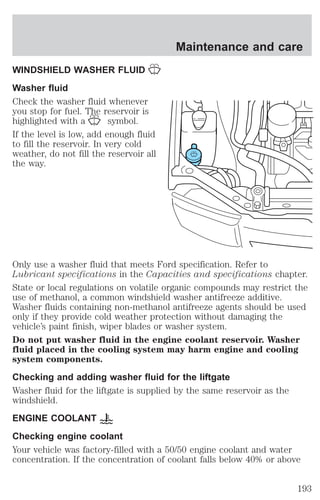 WINDSHIELD WASHER FLUID 
Washer fluid 
Check the washer fluid whenever 
you stop for fuel. The reservoir is 
highlighted with a symbol. 
If the level is low, add enough fluid 
to fill the reservoir. In very cold 
weather, do not fill the reservoir all 
the way. 
Maintenance and care 
Only use a washer fluid that meets Ford specification. Refer to 
Lubricant specifications in the Capacities and specifications chapter. 
State or local regulations on volatile organic compounds may restrict the 
use of methanol, a common windshield washer antifreeze additive. 
Washer fluids containing non-methanol antifreeze agents should be used 
only if they provide cold weather protection without damaging the 
vehicle’s paint finish, wiper blades or washer system. 
Do not put washer fluid in the engine coolant reservoir. Washer 
fluid placed in the cooling system may harm engine and cooling 
system components. 
Checking and adding washer fluid for the liftgate 
Washer fluid for the liftgate is supplied by the same reservoir as the 
windshield. 
ENGINE COOLANT 
Checking engine coolant 
Your vehicle was factory-filled with a 50/50 engine coolant and water 
concentration. If the concentration of coolant falls below 40% or above 
193 
 