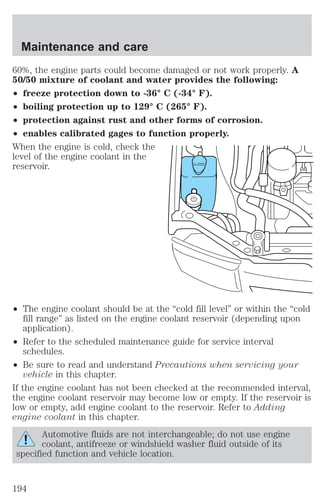 Maintenance and care 
60%, the engine parts could become damaged or not work properly. A 
50/50 mixture of coolant and water provides the following: 
² freeze protection down to -36° C (-34° F). 
² boiling protection up to 129° C (265° F). 
² protection against rust and other forms of corrosion. 
² enables calibrated gages to function properly. 
When the engine is cold, check the 
level of the engine coolant in the 
reservoir. 
² The engine coolant should be at the “cold fill level” or within the “cold 
fill range” as listed on the engine coolant reservoir (depending upon 
application). 
² Refer to the scheduled maintenance guide for service interval 
schedules. 
² Be sure to read and understand Precautions when servicing your 
vehicle in this chapter. 
If the engine coolant has not been checked at the recommended interval, 
the engine coolant reservoir may become low or empty. If the reservoir is 
low or empty, add engine coolant to the reservoir. Refer to Adding 
engine coolant in this chapter. 
Automotive fluids are not interchangeable; do not use engine 
coolant, antifreeze or windshield washer fluid outside of its 
specified function and vehicle location. 
194 
 