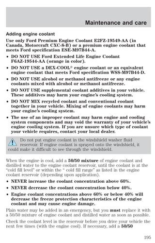 Maintenance and care 
Adding engine coolant 
Use only Ford Premium Engine Coolant E2FZ-19549-AA (in 
Canada, Motorcraft CXC-8-B) or a premium engine coolant that 
meets Ford specification ESE-M97B44-A. 
² DO NOT USE Ford Extended Life Engine Coolant 
F6AZ-19544-AA (orange in color). 
² DO NOT USE a DEX-COOLt engine coolant or an equivalent 
engine coolant that meets Ford specification WSS-M97B44-D. 
² DO NOT USE alcohol or methanol antifreeze or any engine 
coolants mixed with alcohol or methanol antifreeze. 
² DO NOT USE supplemental coolant additives in your vehicle. 
These additives may harm your engine’s cooling system. 
² DO NOT MIX recycled coolant and conventional coolant 
together in your vehicle. Mixing of engine coolants may harm 
your engine’s cooling system. 
² The use of an improper coolant may harm engine and cooling 
system components and may void the warranty of your vehicle’s 
engine cooling system. If you are unsure which type of coolant 
your vehicle requires, contact your local dealer. 
Do not put engine coolant in the windshield washer fluid 
reservoir. If engine coolant is sprayed onto the windshield, it 
could make it difficult to see through the windshield. 
When the engine is cool, add a 50/50 mixture of engine coolant and 
distilled water to the engine coolant reservoir, until the coolant is at the 
“cold fill level” or within the “ cold fill range” as listed in the engine 
coolant reservoir (depending upon application). 
² NEVER increase the coolant concentration above 60%. 
² NEVER decrease the coolant concentration below 40%. 
² Engine coolant concentrations above 60% or below 40% will 
decrease the freeze protection characteristics of the engine 
coolant and may cause engine damage. 
Plain water may be added in an emergency, but you must replace it with 
a 50/50 mixture of engine coolant and distilled water as soon as possible. 
Check the coolant level in the reservoir before you drive your vehicle the 
next few times (with the engine cool). If necessary, add a 50/50 
195 
 
