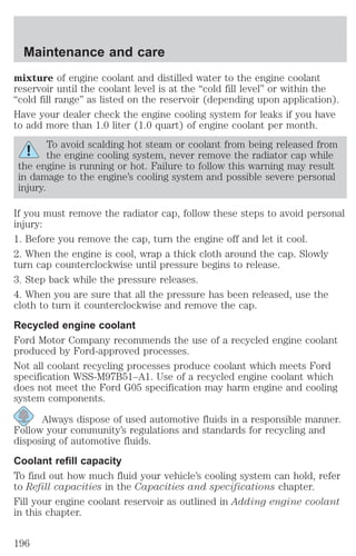 Maintenance and care 
mixture of engine coolant and distilled water to the engine coolant 
reservoir until the coolant level is at the “cold fill level” or within the 
“cold fill range” as listed on the reservoir (depending upon application). 
Have your dealer check the engine cooling system for leaks if you have 
to add more than 1.0 liter (1.0 quart) of engine coolant per month. 
To avoid scalding hot steam or coolant from being released from 
the engine cooling system, never remove the radiator cap while 
the engine is running or hot. Failure to follow this warning may result 
in damage to the engine’s cooling system and possible severe personal 
injury. 
If you must remove the radiator cap, follow these steps to avoid personal 
injury: 
1. Before you remove the cap, turn the engine off and let it cool. 
2. When the engine is cool, wrap a thick cloth around the cap. Slowly 
turn cap counterclockwise until pressure begins to release. 
3. Step back while the pressure releases. 
4. When you are sure that all the pressure has been released, use the 
cloth to turn it counterclockwise and remove the cap. 
Recycled engine coolant 
Ford Motor Company recommends the use of a recycled engine coolant 
produced by Ford-approved processes. 
Not all coolant recycling processes produce coolant which meets Ford 
specification WSS-M97B51–A1. Use of a recycled engine coolant which 
does not meet the Ford G05 specification may harm engine and cooling 
system components. 
Always dispose of used automotive fluids in a responsible manner. 
Follow your community’s regulations and standards for recycling and 
disposing of automotive fluids. 
Coolant refill capacity 
To find out how much fluid your vehicle’s cooling system can hold, refer 
to Refill capacities in the Capacities and specifications chapter. 
Fill your engine coolant reservoir as outlined in Adding engine coolant 
in this chapter. 
196 
 