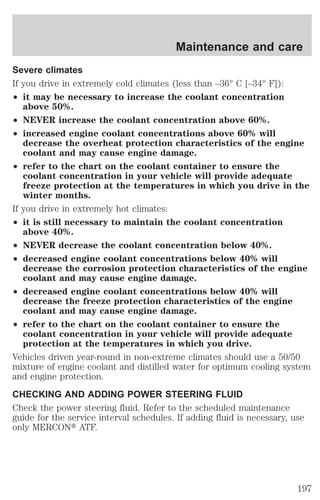 Maintenance and care 
Severe climates 
If you drive in extremely cold climates (less than –36° C [–34° F]): 
² it may be necessary to increase the coolant concentration 
above 50%. 
² NEVER increase the coolant concentration above 60%. 
² increased engine coolant concentrations above 60% will 
decrease the overheat protection characteristics of the engine 
coolant and may cause engine damage. 
² refer to the chart on the coolant container to ensure the 
coolant concentration in your vehicle will provide adequate 
freeze protection at the temperatures in which you drive in the 
winter months. 
If you drive in extremely hot climates: 
² it is still necessary to maintain the coolant concentration 
above 40%. 
² NEVER decrease the coolant concentration below 40%. 
² decreased engine coolant concentrations below 40% will 
decrease the corrosion protection characteristics of the engine 
coolant and may cause engine damage. 
² decreased engine coolant concentrations below 40% will 
decrease the freeze protection characteristics of the engine 
coolant and may cause engine damage. 
² refer to the chart on the coolant container to ensure the 
coolant concentration in your vehicle will provide adequate 
protection at the temperatures in which you drive. 
Vehicles driven year-round in non-extreme climates should use a 50/50 
mixture of engine coolant and distilled water for optimum cooling system 
and engine protection. 
CHECKING AND ADDING POWER STEERING FLUID 
Check the power steering fluid. Refer to the scheduled maintenance 
guide for the service interval schedules. If adding fluid is necessary, use 
only MERCONt ATF. 
197 
 