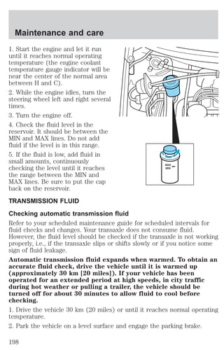 1. Start the engine and let it run 
until it reaches normal operating 
temperature (the engine coolant 
temperature gauge indicator will be 
near the center of the normal area 
between H and C). 
2. While the engine idles, turn the 
steering wheel left and right several 
times. 
3. Turn the engine off. 
4. Check the fluid level in the 
reservoir. It should be between the 
MIN and MAX lines. Do not add 
fluid if the level is in this range. 
5. If the fluid is low, add fluid in 
small amounts, continuously 
checking the level until it reaches 
MAX 
MIN 
the range between the MIN and 
MAX lines. Be sure to put the cap 
back on the reservoir. 
TRANSMISSION FLUID 
Checking automatic transmission fluid 
Refer to your scheduled maintenance guide for scheduled intervals for 
fluid checks and changes. Your transaxle does not consume fluid. 
However, the fluid level should be checked if the transaxle is not working 
properly, i.e., if the transaxle slips or shifts slowly or if you notice some 
sign of fluid leakage. 
Automatic transmission fluid expands when warmed. To obtain an 
accurate fluid check, drive the vehicle until it is warmed up 
(approximately 30 km [20 miles]). If your vehicle has been 
operated for an extended period at high speeds, in city traffic 
during hot weather or pulling a trailer, the vehicle should be 
turned off for about 30 minutes to allow fluid to cool before 
checking. 
1. Drive the vehicle 30 km (20 miles) or until it reaches normal operating 
temperature. 
2. Park the vehicle on a level surface and engage the parking brake. 
Maintenance and care 
198 
 