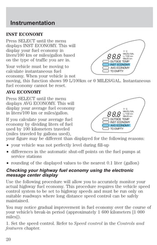 Instrumentation 
INST ECONOMY 
Press SELECT until the menu 
displays INST ECONOMY. This will 
display your fuel economy in 
liters/100 km or miles/gallon based 
on the type of traffic you are in. 
Your vehicle must be moving to 
calculate instantaneous fuel 
economy. When your vehicle is not 
moving, this function shows 99 L/100km or 0 MILES/GAL. Instantaneous 
fuel economy cannot be reset. 
AVG ECONOMY 
Press SELECT until the menu 
displays AVG ECONOMY. This will 
display your average fuel economy 
in liters/100 km or miles/gallon. 
If you calculate your average fuel 
economy by dividing liters of fuel 
used by 100 kilometers traveled 
(miles traveled by gallons used), 
your figure may be different than displayed for the following reasons: 
² your vehicle was not perfectly level during fill-up 
² differences in the automatic shut-off points on the fuel pumps at 
service stations 
°F °C 
MILES/GAL 
L/100 km 
MILES km 
OUTSIDE TEMP 
INST ECONOMY 
AVG ECONOMY 
TO EMPTY 
°F °C 
MILES/GAL 
L/100 km 
MILES km 
OUTSIDE TEMP 
INST ECONOMY 
AVG ECONOMY 
TO EMPTY 
² rounding of the displayed values to the nearest 0.1 liter (gallon) 
Checking your highway fuel economy using the electronic 
message center display 
Use the following procedure will allow you to accurately monitor your 
actual highway fuel economy. This procedure requires the vehicle speed 
control system to be set to highway speeds and must be run only on 
suitable roadways where long distance speed control can be safely 
maintained. 
You may notice gradual improvement in fuel economy over the course of 
your vehicle’s break-in period (approximately 1 600 kilometers [1 000 
miles]). 
1. Set the speed control. Refer to Speed control in the Controls and 
features chapter. 
20 
 