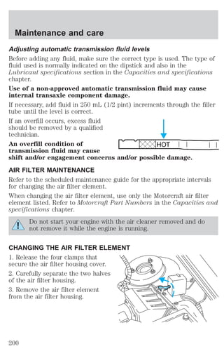 Adjusting automatic transmission fluid levels 
Before adding any fluid, make sure the correct type is used. The type of 
fluid used is normally indicated on the dipstick and also in the 
Lubricant specifications section in the Capacities and specifications 
chapter. 
Use of a non-approved automatic transmission fluid may cause 
internal transaxle component damage. 
If necessary, add fluid in 250 mL (1/2 pint) increments through the filler 
tube until the level is correct. 
If an overfill occurs, excess fluid 
should be removed by a qualified 
technician. 
An overfill condition of 
transmission fluid may cause 
shift and/or engagement concerns and/or possible damage. 
AIR FILTER MAINTENANCE 
Refer to the scheduled maintenance guide for the appropriate intervals 
for changing the air filter element. 
When changing the air filter element, use only the Motorcraft air filter 
element listed. Refer to Motorcraft Part Numbers in the Capacities and 
specifications chapter. 
Do not start your engine with the air cleaner removed and do 
not remove it while the engine is running. 
CHANGING THE AIR FILTER ELEMENT 
1. Release the four clamps that 
secure the air filter housing cover. 
2. Carefully separate the two halves 
of the air filter housing. 
3. Remove the air filter element 
from the air filter housing. 
HOT 
Maintenance and care 
200 
 