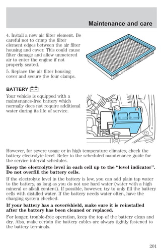 4. Install a new air filter element. Be 
careful not to crimp the filter 
element edges between the air filter 
housing and cover. This could cause 
filter damage and allow unmetered 
air to enter the engine if not 
properly seated. 
5. Replace the air filter housing 
cover and secure the four clamps. 
BATTERY 
Your vehicle is equipped with a 
maintenance-free battery which 
normally does not require additional 
water during its life of service. 
Maintenance and care 
However, for severe usage or in high temperature climates, check the 
battery electrolyte level. Refer to the scheduled maintenance guide for 
the service interval schedules. 
Keep the electrolyte level in each cell up to the “level indicator”. 
Do not overfill the battery cells. 
If the electrolyte level in the battery is low, you can add plain tap water 
to the battery, as long as you do not use hard water (water with a high 
mineral or alkali content). If possible, however, try to only fill the battery 
cells with distilled water. If the battery needs water often, have the 
charging system checked. 
If your battery has a cover/shield, make sure it is reinstalled 
after the battery has been cleaned or replaced. 
For longer, trouble-free operation, keep the top of the battery clean and 
dry. Also, make certain the battery cables are always tightly fastened to 
the battery terminals. 
201 
 