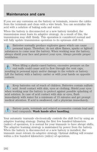 Maintenance and care 
If you see any corrosion on the battery or terminals, remove the cables 
from the terminals and clean with a wire brush. You can neutralize the 
acid with a solution of baking soda and water. 
When the battery is disconnected or a new battery installed, the 
transmission must learn its adaptive strategy. As a result of this, the 
transmission may shift firmly. This operation is considered normal and 
will fully update transmission operation to its optimum shift feel. 
Batteries normally produce explosive gases which can cause 
personal injury. Therefore, do not allow flames, sparks or lighted 
substances to come near the battery. When working near the battery, 
always shield your face and protect your eyes. Always provide proper 
ventilation. 
When lifting a plastic-cased battery, excessive pressure on the 
end walls could cause acid to flow through the vent caps, 
resulting in personal injury and/or damage to the vehicle or battery. 
Lift the battery with a battery carrier or with your hands on opposite 
corners. 
Keep batteries out of reach of children. Batteries contain sulfuric 
acid. Avoid contact with skin, eyes or clothing. Shield your eyes 
when working near the battery to protect against possible splashing of 
acid solution. In case of acid contact with skin or eyes, flush 
immediately with water for a minimum of 15 minutes and get prompt 
medical attention. If acid is swallowed, call a physician immediately. 
Battery posts, terminals and related accessories contain lead and 
lead compunds. Wash hands after handling. 
Your automatic transaxle electronically controls the shift feel by using an 
adaptive learning strategy. During the first few hundred kilometers 
(miles) of operation, it is normal for your transaxle to have abrupt shifts. 
The adaptive learning strategy is maintained by power from the battery. 
When the battery is disconnected or a new battery is installed, the 
transaxle must relearn its adaptive strategy. Optimal shifting will resume 
within a few hundred kilometers (miles) of operation. 
202 
 