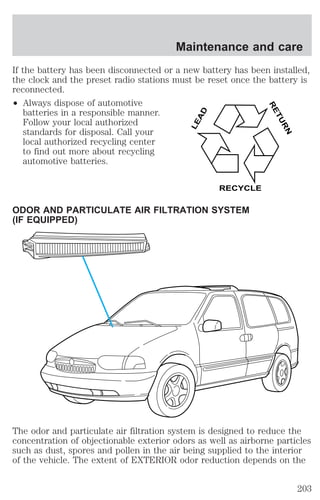 Maintenance and care 
If the battery has been disconnected or a new battery has been installed, 
the clock and the preset radio stations must be reset once the battery is 
reconnected. 
² Always dispose of automotive 
batteries in a responsible manner. 
Follow your local authorized 
standards for disposal. Call your 
local authorized recycling center 
to find out more about recycling 
automotive batteries. 
LEAD 
RECYCLE 
ODOR AND PARTICULATE AIR FILTRATION SYSTEM 
(IF EQUIPPED) 
RETURN 
The odor and particulate air filtration system is designed to reduce the 
concentration of objectionable exterior odors as well as airborne particles 
such as dust, spores and pollen in the air being supplied to the interior 
of the vehicle. The extent of EXTERIOR odor reduction depends on the 
203 
 