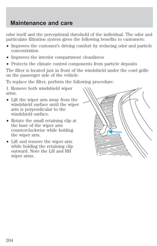 Maintenance and care 
odor itself and the perceptional threshold of the individual. The odor and 
particulate filtration system gives the following benefits to customers: 
² Improves the customer’s driving comfort by reducing odor and particle 
concentration 
² Improves the interior compartment cleanliness 
² Protects the climate control components from particle deposits 
The filter is located just in front of the windshield under the cowl grille 
on the passenger side of the vehicle. 
To replace the filter, perform the following procedure: 
1. Remove both windshield wiper 
arms. 
² Lift the wiper arm away from the 
windshield surface until the wiper 
arm is perpendicular to the 
windshield surface. 
² Rotate the small retaining clip at 
the base of the wiper arm 
counterclockwise while holding 
the wiper arm. 
² Lift and remove the wiper arm 
while holding the retaining clip 
outward. Note the LH and RH 
wiper arms. 
204 
 