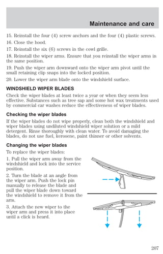 Maintenance and care 
15. Reinstall the four (4) screw anchors and the four (4) plastic screws. 
16. Close the hood. 
17. Reinstall the six (6) screws in the cowl grille. 
18. Reinstall the wiper arms. Ensure that you reinstall the wiper arms in 
the same position. 
19. Push the wiper arm downward onto the wiper arm pivot until the 
small retaining clip snaps into the locked position. 
20. Lower the wiper arm blade onto the windshield surface. 
WINDSHIELD WIPER BLADES 
Check the wiper blades at least twice a year or when they seem less 
effective. Substances such as tree sap and some hot wax treatments used 
by commercial car washes reduce the effectiveness of wiper blades. 
Checking the wiper blades 
If the wiper blades do not wipe properly, clean both the windshield and 
wiper blades using undiluted windshield wiper solution or a mild 
detergent. Rinse thoroughly with clean water. To avoid damaging the 
blades, do not use fuel, kerosene, paint thinner or other solvents. 
Changing the wiper blades 
To replace the wiper blades: 
1. Pull the wiper arm away from the 
windshield and lock into the service 
position. 
2. Turn the blade at an angle from 
the wiper arm. Push the lock pin 
manually to release the blade and 
pull the wiper blade down toward 
the windshield to remove it from the 
arm. 
3. Attach the new wiper to the 
wiper arm and press it into place 
until a click is heard. 
207 
 
