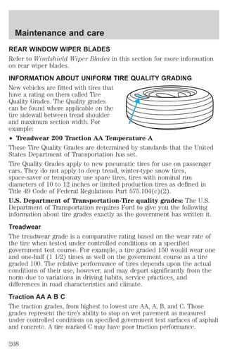 Maintenance and care 
REAR WINDOW WIPER BLADES 
Refer to Windshield Wiper Blades in this section for more information 
on rear wiper blades. 
INFORMATION ABOUT UNIFORM TIRE QUALITY GRADING 
New vehicles are fitted with tires that 
have a rating on them called Tire 
Quality Grades. The Quality grades 
can be found where applicable on the 
tire sidewall between tread shoulder 
and maximum section width. For 
example: 
² Treadwear 200 Traction AA Temperature A 
These Tire Quality Grades are determined by standards that the United 
States Department of Transportation has set. 
Tire Quality Grades apply to new pneumatic tires for use on passenger 
cars. They do not apply to deep tread, winter-type snow tires, 
space-saver or temporary use spare tires, tires with nominal rim 
diameters of 10 to 12 inches or limited production tires as defined in 
Title 49 Code of Federal Regulations Part 575.104(c)(2). 
U.S. Department of Transportation-Tire quality grades: The U.S. 
Department of Transportation requires Ford to give you the following 
information about tire grades exactly as the government has written it. 
Treadwear 
The treadwear grade is a comparative rating based on the wear rate of 
the tire when tested under controlled conditions on a specified 
government test course. For example, a tire graded 150 would wear one 
and one-half (1 1/2) times as well on the government course as a tire 
graded 100. The relative performance of tires depends upon the actual 
conditions of their use, however, and may depart significantly from the 
norm due to variations in driving habits, service practices, and 
differences in road characteristics and climate. 
Traction AA A B C 
The traction grades, from highest to lowest are AA, A, B, and C. Those 
grades represent the tire’s ability to stop on wet pavement as measured 
under controlled conditions on specified government test surfaces of asphalt 
and concrete. A tire marked C may have poor traction performance. 
208 
 