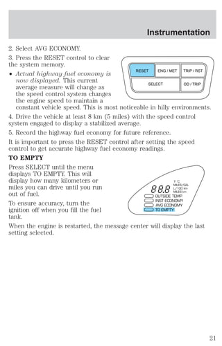 2. Select AVG ECONOMY. 
3. Press the RESET control to clear 
the system memory. 
² Actual highway fuel economy is 
Instrumentation 
RESET ENG / MET TRIP / RST 
now displayed. This current 
average measure will change as 
SELECT OD / TRIP 
the speed control system changes 
the engine speed to maintain a 
constant vehicle speed. This is most noticeable in hilly environments. 
4. Drive the vehicle at least 8 km (5 miles) with the speed control 
system engaged to display a stabilized average. 
5. Record the highway fuel economy for future reference. 
It is important to press the RESET control after setting the speed 
control to get accurate highway fuel economy readings. 
TO EMPTY 
Press SELECT until the menu 
displays TO EMPTY. This will 
display how many kilometers or 
°F °C 
miles you can drive until you run 
MILES/GAL 
L/100 km 
out of fuel. 
MILES km 
OUTSIDE TEMP 
To ensure accuracy, turn the 
INST ECONOMY 
AVG ECONOMY 
ignition off when you fill the fuel 
TO EMPTY 
tank. 
When the engine is restarted, the message center will display the last 
setting selected. 
21 
 