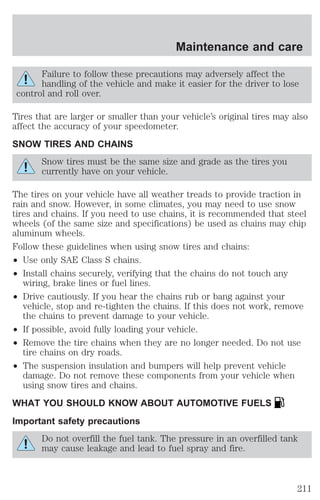 Maintenance and care 
Failure to follow these precautions may adversely affect the 
handling of the vehicle and make it easier for the driver to lose 
control and roll over. 
Tires that are larger or smaller than your vehicle’s original tires may also 
affect the accuracy of your speedometer. 
SNOW TIRES AND CHAINS 
Snow tires must be the same size and grade as the tires you 
currently have on your vehicle. 
The tires on your vehicle have all weather treads to provide traction in 
rain and snow. However, in some climates, you may need to use snow 
tires and chains. If you need to use chains, it is recommended that steel 
wheels (of the same size and specifications) be used as chains may chip 
aluminum wheels. 
Follow these guidelines when using snow tires and chains: 
² Use only SAE Class S chains. 
² Install chains securely, verifying that the chains do not touch any 
wiring, brake lines or fuel lines. 
² Drive cautiously. If you hear the chains rub or bang against your 
vehicle, stop and re-tighten the chains. If this does not work, remove 
the chains to prevent damage to your vehicle. 
² If possible, avoid fully loading your vehicle. 
² Remove the tire chains when they are no longer needed. Do not use 
tire chains on dry roads. 
² The suspension insulation and bumpers will help prevent vehicle 
damage. Do not remove these components from your vehicle when 
using snow tires and chains. 
WHAT YOU SHOULD KNOW ABOUT AUTOMOTIVE FUELS 
Important safety precautions 
Do not overfill the fuel tank. The pressure in an overfilled tank 
may cause leakage and lead to fuel spray and fire. 
211 
 