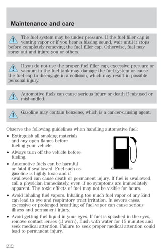Maintenance and care 
The fuel system may be under pressure. If the fuel filler cap is 
venting vapor or if you hear a hissing sound, wait until it stops 
before completely removing the fuel filler cap. Otherwise, fuel may 
spray out and injure you or others. 
If you do not use the proper fuel filler cap, excessive pressure or 
vacuum in the fuel tank may damage the fuel system or cause 
the fuel cap to disengage in a collision, which may result in possible 
personal injury. 
Automotive fuels can cause serious injury or death if misused or 
mishandled. 
Gasoline may contain benzene, which is a cancer-causing agent. 
Observe the following guidelines when handling automotive fuel: 
² Extinguish all smoking materials 
and any open flames before 
fueling your vehicle. 
² Always turn off the vehicle before 
fueling. 
² Automotive fuels can be harmful 
or fatal if swallowed. Fuel such as 
gasoline is highly toxic and if 
swallowed can cause death or permanent injury. If fuel is swallowed, 
call a physician immediately, even if no symptoms are immediately 
apparent. The toxic effects of fuel may not be visible for hours. 
² Avoid inhaling fuel vapors. Inhaling too much fuel vapor of any kind 
can lead to eye and respiratory tract irritation. In severe cases, 
excessive or prolonged breathing of fuel vapor can cause serious 
illness and permanent injury. 
² Avoid getting fuel liquid in your eyes. If fuel is splashed in the eyes, 
remove contact lenses (if worn), flush with water for 15 minutes and 
seek medical attention. Failure to seek proper medical attention could 
lead to permanent injury. 
212 
 