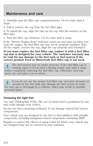 Maintenance and care 
2. Carefully turn the filler cap counterclockwise 1/4 of a turn until it 
stops. 
3. Pull to remove the cap from the fuel filler pipe. 
4. To install the cap, align the tabs on the cap with the notches on the 
filler pipe. 
5. Turn the filler cap clockwise 1/4 of a turn until it stops. 
If the “Service Engine Soon” indicator comes on and stays on when you 
start the engine, the fuel filler cap may not be properly installed. Turn 
off the engine, remove the cap, align the cap properly and reinstall it. 
If you must replace the fuel filler cap, replace it with a fuel filler 
cap that is designed for your vehicle. The customer warranty may 
be void for any damage to the fuel tank or fuel system if the 
correct genuine Ford or Motorcraft fuel filler cap is not used. 
The fuel system may be under pressure. If the fuel filler cap is 
venting vapor or if you hear a hissing sound, wait until it stops 
before completely removing the fuel filler cap. Otherwise, fuel may 
spray out and injure you or others. 
If you do not use the proper fuel filler cap, excessive pressure or 
vacuum in the fuel tank may damage the fuel system or cause 
the fuel cap to disengage in a collision, which may result in possible 
personal injury. 
Choosing the right fuel 
Use only UNLEADED FUEL. The use of leaded fuel is prohibited by law 
and could damage your vehicle. 
Do not use fuel containing methanol. It can damage critical fuel system 
components. 
Your vehicle was not designed to use fuel or fuel additives with metallic 
compounds, including manganese-based compounds containing MMT. 
Repairs to correct the effects of using a fuel for which your vehicle was 
not designed may not be covered by your warranty. 
214 
 