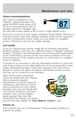 Maintenance and care 
Octane recommendations 
Your vehicle is designed to use 
“Regular” unleaded gasoline with 
pump (R+M)/2 octane rating of 87. 
87 We do not recommend the use of 
gasolines labeled as “Regular” that 
(R+M)/2 METHOD 
are sold with octane ratings of 86 or lower in high altitude areas. 
Do not be concerned if your engine sometimes knocks lightly. However, if 
it knocks heavily under most driving conditions while you are using fuel 
with the recommended octane rating, see your dealer or a qualified 
service technician to prevent any engine damage. 
Fuel quality 
If you are experiencing starting, rough idle or hesitation driveability 
problems during a cold start, try a different brand of “Regular” unleaded 
gasoline. “Premium” unleaded gasoline is not recommended (particularly 
in the United States) because it may cause these problems to become 
more pronounced. If the problems persist, see your dealer or a qualified 
service technician. 
It should not be necessary to add any aftermarket products to your fuel 
tank if you continue to use high quality fuel of the recommended octane 
rating. Aftermarket products could cause damage to the fuel system. 
Repairs to correct the effects of using an aftermarket product in your 
fuel may not be covered by your warranty. 
Many of the world’s automakers 
issued the World-wide Fuel Charter 
that recommends gasoline 
specifications to provide improved 
performance and emission control 
system protection for your vehicle. 
Gasolines that meet the World-wide 
Fuel Charter should be used when 
available. Ask your fuel supplier 
about gasolines that meet the 
World-wide Fuel Charter. In Canada, 
look for fuels that display the Auto Makers’ Choicey logo. 
Cleaner air 
Ford endorses the use of reformulated “cleaner-burning” gasolines to 
improve air quality. 
215 
 