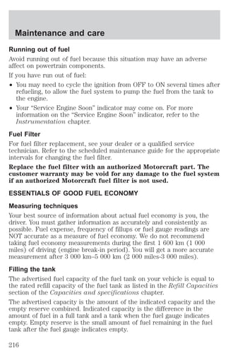 Maintenance and care 
Running out of fuel 
Avoid running out of fuel because this situation may have an adverse 
affect on powertrain components. 
If you have run out of fuel: 
² You may need to cycle the ignition from OFF to ON several times after 
refueling, to allow the fuel system to pump the fuel from the tank to 
the engine. 
² Your “Service Engine Soon” indicator may come on. For more 
information on the “Service Engine Soon” indicator, refer to the 
Instrumentation chapter. 
Fuel Filter 
For fuel filter replacement, see your dealer or a qualified service 
technician. Refer to the scheduled maintenance guide for the appropriate 
intervals for changing the fuel filter. 
Replace the fuel filter with an authorized Motorcraft part. The 
customer warranty may be void for any damage to the fuel system 
if an authorized Motorcraft fuel filter is not used. 
ESSENTIALS OF GOOD FUEL ECONOMY 
Measuring techniques 
Your best source of information about actual fuel economy is you, the 
driver. You must gather information as accurately and consistently as 
possible. Fuel expense, frequency of fillups or fuel gauge readings are 
NOT accurate as a measure of fuel economy. We do not recommend 
taking fuel economy measurements during the first 1 600 km (1 000 
miles) of driving (engine break-in period). You will get a more accurate 
measurement after 3 000 km–5 000 km (2 000 miles-3 000 miles). 
Filling the tank 
The advertised fuel capacity of the fuel tank on your vehicle is equal to 
the rated refill capacity of the fuel tank as listed in the Refill Capacities 
section of the Capacities and specifications chapter. 
The advertised capacity is the amount of the indicated capacity and the 
empty reserve combined. Indicated capacity is the difference in the 
amount of fuel in a full tank and a tank when the fuel gauge indicates 
empty. Empty reserve is the small amount of fuel remaining in the fuel 
tank after the fuel gauge indicates empty. 
216 
 