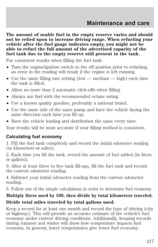 Maintenance and care 
The amount of usable fuel in the empty reserve varies and should 
not be relied upon to increase driving range. When refueling your 
vehicle after the fuel gauge indicates empty, you might not be 
able to refuel the full amount of the advertised capacity of the 
fuel tank due to the empty reserve still present in the tank. 
For consistent results when filling the fuel tank: 
² Turn the engine/ignition switch to the off position prior to refueling, 
an error in the reading will result if the engine is left running. 
² Use the same filling rate setting (low — medium — high) each time 
the tank is filled. 
² Allow no more than 2 automatic click-offs when filling. 
² Always use fuel with the recommended octane rating. 
² Use a known quality gasoline, preferably a national brand. 
² Use the same side of the same pump and have the vehicle facing the 
same direction each time you fill up. 
² Have the vehicle loading and distribution the same every time. 
Your results will be most accurate if your filling method is consistent. 
Calculating fuel economy 
1. Fill the fuel tank completely and record the initial odometer reading 
(in kilometers or miles). 
2. Each time you fill the tank, record the amount of fuel added (in liters 
or gallons). 
3. After at least three to five tank fill-ups, fill the fuel tank and record 
the current odometer reading. 
4. Subtract your initial odometer reading from the current odometer 
reading. 
5. Follow one of the simple calculations in order to determine fuel economy: 
Multiply liters used by 100, then divide by total kilometers traveled. 
Divide total miles traveled by total gallons used. 
Keep a record for at least one month and record the type of driving (city 
or highway). This will provide an accurate estimate of the vehicle’s fuel 
economy under current driving conditions. Additionally, keeping records 
during summer and winter will show how temperature impacts fuel 
economy. In general, lower temperatures give lower fuel economy. 
217 
 