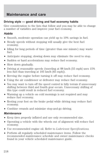 Maintenance and care 
Driving style — good driving and fuel economy habits 
Give consideration to the lists that follow and you may be able to change 
a number of variables and improve your fuel economy. 
Habits 
² Smooth, moderate operation can yield up to 10% savings in fuel. 
² Steady speeds without stopping will usually give the best fuel 
economy. 
² Idling for long periods of time (greater than one minute) may waste 
fuel. 
² Anticipate stopping; slowing down may eliminate the need to stop. 
² Sudden or hard accelerations may reduce fuel economy. 
² Slow down gradually. 
² Driving at reasonable speeds (traveling at 88 km/h [55 mph] uses 15% 
less fuel than traveling at 105 km/h [65 mph]). 
² Revving the engine before turning it off may reduce fuel economy. 
² Using the air conditioner or defroster may reduce fuel economy. 
² You may want to turn off the speed control in hilly terrain if unnecessary 
shifting between third and fourth gear occurs. Unnecessary shifting of 
this type could result in reduced fuel economy. 
² Warming up a vehicle on cold mornings is not required and may 
reduce fuel economy. 
² Resting your foot on the brake pedal while driving may reduce fuel 
economy. 
² Combine errands and minimize stop-and-go driving. 
Maintenance 
² Keep tires properly inflated and use only recommended size. 
² Operating a vehicle with the wheels out of alignment will reduce fuel 
economy. 
² Use recommended engine oil. Refer to Lubricant Specifications. 
² Perform all regularly scheduled maintenance items. Follow the 
recommended maintenance schedule and owner maintenance checks 
found in your vehicle scheduled maintenance guide. 
218 
 