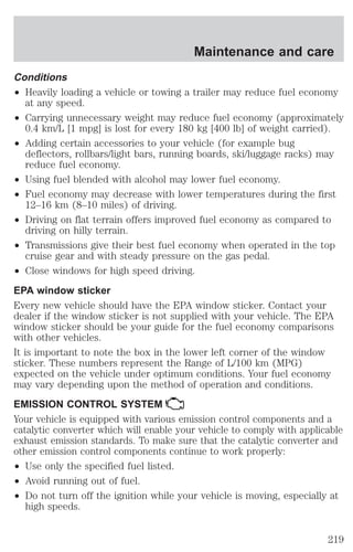 Conditions 
² Heavily loading a vehicle or towing a trailer may reduce fuel economy 
at any speed. 
² Carrying unnecessary weight may reduce fuel economy (approximately 
0.4 km/L [1 mpg] is lost for every 180 kg [400 lb] of weight carried). 
² Adding certain accessories to your vehicle (for example bug 
deflectors, rollbars/light bars, running boards, ski/luggage racks) may 
reduce fuel economy. 
² Using fuel blended with alcohol may lower fuel economy. 
² Fuel economy may decrease with lower temperatures during the first 
12–16 km (8–10 miles) of driving. 
² Driving on flat terrain offers improved fuel economy as compared to 
driving on hilly terrain. 
² Transmissions give their best fuel economy when operated in the top 
cruise gear and with steady pressure on the gas pedal. 
² Close windows for high speed driving. 
EPA window sticker 
Every new vehicle should have the EPA window sticker. Contact your 
dealer if the window sticker is not supplied with your vehicle. The EPA 
window sticker should be your guide for the fuel economy comparisons 
with other vehicles. 
It is important to note the box in the lower left corner of the window 
sticker. These numbers represent the Range of L/100 km (MPG) 
expected on the vehicle under optimum conditions. Your fuel economy 
may vary depending upon the method of operation and conditions. 
EMISSION CONTROL SYSTEM 
Your vehicle is equipped with various emission control components and a 
catalytic converter which will enable your vehicle to comply with applicable 
exhaust emission standards. To make sure that the catalytic converter and 
other emission control components continue to work properly: 
² Use only the specified fuel listed. 
² Avoid running out of fuel. 
² Do not turn off the ignition while your vehicle is moving, especially at 
high speeds. 
Maintenance and care 
219 
 