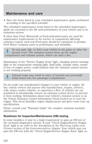 Maintenance and care 
² Have the items listed in your scheduled maintenance guide performed 
according to the specified schedule. 
The scheduled maintenance items listed in the scheduled maintenance 
guide are essential to the life and performance of your vehicle and to its 
emissions system. 
If other than Ford, Motorcraft or Ford-authorized parts are used for 
maintenance replacements or for service of components affecting 
emission control, such non-Ford parts should be equivalent to genuine 
Ford Motor Company parts in performance and durability. 
Do not park, idle, or drive your vehicle in dry grass or other dry 
ground cover. The emission system heats up the engine 
compartment and exhaust system, which can start a fire. 
Illumination of the “Service Engine Soon” light, charging system warning 
light or the temperature warning light, fluid leaks, strange odors, smoke 
or loss of engine power, could indicate that the emission control system 
is not working properly. 
Exhaust leaks may result in entry of harmful and potentially 
lethal fumes into the passenger compartment. 
Do not make any unauthorized changes to your vehicle or engine. By 
law, vehicle owners and anyone who manufactures, repairs, services, 
sells, leases, trades vehicles, or supervises a fleet of vehicles are not 
permitted to intentionally remove an emission control device or prevent 
it from working. Information about your vehicle’s emission system is on 
the Vehicle Emission Control Information Decal located on or near the 
engine. This decal identifies engine displacement and gives some tune up 
specifications. 
Please consult your “Warranty Guide” for complete emission warranty 
information. 
Readiness for Inspection/Maintenance (I/M) testing 
In some localities, it may be a legal requirement to pass an I/M test of 
the on-board diagnostics system. If your “Check Engine/Service Engine 
Soon” light is on, refer to the description in the Warning Lights and 
Chimes section of the Instrumentation chapter. Your vehicle may not 
pass the I/M test with the “Check Engine/Service Engine Soon” light on. 
220 
 