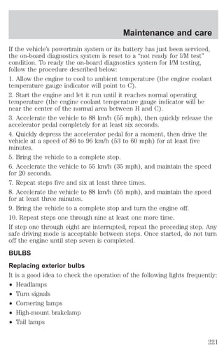 Maintenance and care 
If the vehicle’s powertrain system or its battery has just been serviced, 
the on-board diagnostics system is reset to a “not ready for I/M test” 
condition. To ready the on-board diagnostics system for I/M testing, 
follow the procedure described below: 
1. Allow the engine to cool to ambient temperature (the engine coolant 
temperature gauge indicator will point to C). 
2. Start the engine and let it run until it reaches normal operating 
temperature (the engine coolant temperature gauge indicator will be 
near the center of the normal area between H and C). 
3. Accelerate the vehicle to 88 km/h (55 mph), then quickly release the 
accelerator pedal completely for at least six seconds. 
4. Quickly depress the accelerator pedal for a moment, then drive the 
vehicle at a speed of 86 to 96 km/h (53 to 60 mph) for at least five 
minutes. 
5. Bring the vehicle to a complete stop. 
6. Accelerate the vehicle to 55 km/h (35 mph), and maintain the speed 
for 20 seconds. 
7. Repeat steps five and six at least three times. 
8. Accelerate the vehicle to 88 km/h (55 mph), and maintain the speed 
for at least three minutes. 
9. Bring the vehicle to a complete stop and turn the engine off. 
10. Repeat steps one through nine at least one more time. 
If step one through eight are interrupted, repeat the preceding step. Any 
safe driving mode is acceptable between steps. Once started, do not turn 
off the engine until step seven is completed. 
BULBS 
Replacing exterior bulbs 
It is a good idea to check the operation of the following lights frequently: 
² Headlamps 
² Turn signals 
² Cornering lamps 
² High-mount brakelamp 
² Tail lamps 
221 
 