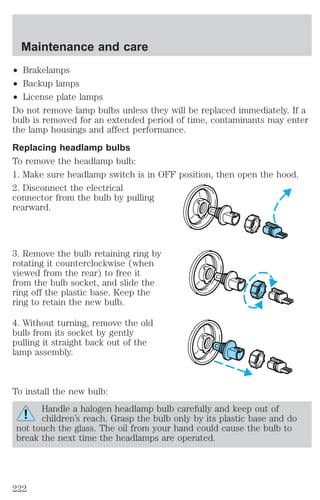 Maintenance and care 
² Brakelamps 
² Backup lamps 
² License plate lamps 
Do not remove lamp bulbs unless they will be replaced immediately. If a 
bulb is removed for an extended period of time, contaminants may enter 
the lamp housings and affect performance. 
Replacing headlamp bulbs 
To remove the headlamp bulb: 
1. Make sure headlamp switch is in OFF position, then open the hood. 
2. Disconnect the electrical 
connector from the bulb by pulling 
rearward. 
3. Remove the bulb retaining ring by 
rotating it counterclockwise (when 
viewed from the rear) to free it 
from the bulb socket, and slide the 
ring off the plastic base. Keep the 
ring to retain the new bulb. 
4. Without turning, remove the old 
bulb from its socket by gently 
pulling it straight back out of the 
lamp assembly. 
To install the new bulb: 
Handle a halogen headlamp bulb carefully and keep out of 
children’s reach. Grasp the bulb only by its plastic base and do 
not touch the glass. The oil from your hand could cause the bulb to 
break the next time the headlamps are operated. 
222 
 