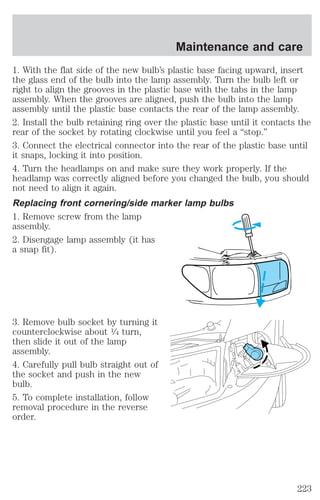 1. With the flat side of the new bulb’s plastic base facing upward, insert 
the glass end of the bulb into the lamp assembly. Turn the bulb left or 
right to align the grooves in the plastic base with the tabs in the lamp 
assembly. When the grooves are aligned, push the bulb into the lamp 
assembly until the plastic base contacts the rear of the lamp assembly. 
2. Install the bulb retaining ring over the plastic base until it contacts the 
rear of the socket by rotating clockwise until you feel a “stop.” 
3. Connect the electrical connector into the rear of the plastic base until 
it snaps, locking it into position. 
4. Turn the headlamps on and make sure they work properly. If the 
headlamp was correctly aligned before you changed the bulb, you should 
not need to align it again. 
Replacing front cornering/side marker lamp bulbs 
1. Remove screw from the lamp 
assembly. 
2. Disengage lamp assembly (it has 
a snap fit). 
3. Remove bulb socket by turning it 
counterclockwise about 1⁄4 turn, 
then slide it out of the lamp 
assembly. 
4. Carefully pull bulb straight out of 
the socket and push in the new 
bulb. 
5. To complete installation, follow 
removal procedure in the reverse 
order. 
Maintenance and care 
223 
 