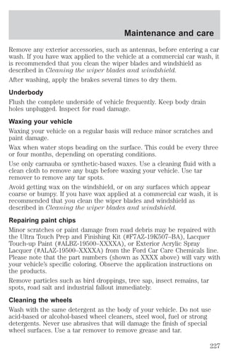 Maintenance and care 
Remove any exterior accessories, such as antennas, before entering a car 
wash. If you have wax applied to the vehicle at a commercial car wash, it 
is recommended that you clean the wiper blades and windshield as 
described in Cleaning the wiper blades and windshield. 
After washing, apply the brakes several times to dry them. 
Underbody 
Flush the complete underside of vehicle frequently. Keep body drain 
holes unplugged. Inspect for road damage. 
Waxing your vehicle 
Waxing your vehicle on a regular basis will reduce minor scratches and 
paint damage. 
Wax when water stops beading on the surface. This could be every three 
or four months, depending on operating conditions. 
Use only carnauba or synthetic-based waxes. Use a cleaning fluid with a 
clean cloth to remove any bugs before waxing your vehicle. Use tar 
remover to remove any tar spots. 
Avoid getting wax on the windshield, or on any surfaces which appear 
coarse or bumpy. If you have wax applied at a commercial car wash, it is 
recommended that you clean the wiper blades and windshield as 
described in Cleaning the wiper blades and windshield. 
Repairing paint chips 
Minor scratches or paint damage from road debris may be repaired with 
the Ultra Touch Prep and Finishing Kit (#F7AZ-19K507–BA), Lacquer 
Touch-up Paint (#ALBZ-19500–XXXXA), or Exterior Acrylic Spray 
Lacquer (#ALAZ-19500–XXXXA) from the Ford Car Care Chemicals line. 
Please note that the part numbers (shown as XXXX above) will vary with 
your vehicle’s specific coloring. Observe the application instructions on 
the products. 
Remove particles such as bird droppings, tree sap, insect remains, tar 
spots, road salt and industrial fallout immediately. 
Cleaning the wheels 
Wash with the same detergent as the body of your vehicle. Do not use 
acid-based or alcohol-based wheel cleaners, steel wool, fuel or strong 
detergents. Never use abrasives that will damage the finish of special 
wheel surfaces. Use a tar remover to remove grease and tar. 
227 
 