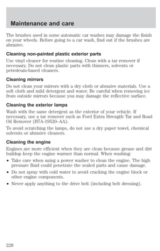 Maintenance and care 
The brushes used in some automatic car washes may damage the finish 
on your wheels. Before going to a car wash, find out if the brushes are 
abrasive. 
Cleaning non-painted plastic exterior parts 
Use vinyl cleaner for routine cleaning. Clean with a tar remover if 
necessary. Do not clean plastic parts with thinners, solvents or 
petroleum-based cleaners. 
Cleaning mirrors 
Do not clean your mirrors with a dry cloth or abrasive materials. Use a 
soft cloth and mild detergent and water. Be careful when removing ice 
from outside mirrors because you may damage the reflective surface. 
Cleaning the exterior lamps 
Wash with the same detergent as the exterior of your vehicle. If 
necessary, use a tar remover such as Ford Extra Strength Tar and Road 
Oil Remover (B7A-19520–AA). 
To avoid scratching the lamps, do not use a dry paper towel, chemical 
solvents or abrasive cleaners. 
Cleaning the engine 
Engines are more efficient when they are clean because grease and dirt 
buildup keep the engine warmer than normal. When washing: 
² Take care when using a power washer to clean the engine. The high 
pressure fluid could penetrate the sealed parts and cause damage. 
² Do not spray with cold water to avoid cracking the engine block or 
other engine components. 
² Never apply anything to the drive belt (including belt dressing). 
228 
 