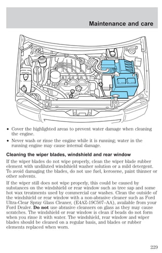 Maintenance and care 
² Cover the highlighted areas to prevent water damage when cleaning 
the engine. 
² Never wash or rinse the engine while it is running; water in the 
running engine may cause internal damage. 
Cleaning the wiper blades, windshield and rear window 
If the wiper blades do not wipe properly, clean the wiper blade rubber 
element with undiluted windshield washer solution or a mild detergent. 
To avoid damaging the blades, do not use fuel, kerosene, paint thinner or 
other solvents. 
If the wiper still does not wipe properly, this could be caused by 
substances on the windshield or rear window such as tree sap and some 
hot wax treatments used by commercial car washes. Clean the outside of 
the windshield or rear window with a non-abrasive cleaner such as Ford 
Ultra-Clear Spray Glass Cleaner, (E4AZ-19C507–AA), available from your 
Ford Dealer. Do not use abrasive cleansers on glass as they may cause 
scratches. The windshield or rear window is clean if beads do not form 
when you rinse it with water. The windshield, rear window and wiper 
blades should be cleaned on a regular basis, and blades or rubber 
elements replaced when worn. 
229 
 