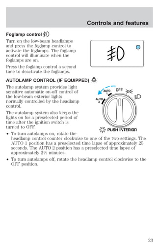 Controls and features 
Foglamp control 
Turn on the low-beam headlamps 
and press the foglamp control to 
activate the foglamps. The foglamp 
control will illuminate when the 
foglamps are on. 
Press the foglamp control a second 
time to deactivate the foglamps. 
AUTOLAMP CONTROL (IF EQUIPPED) 
The autolamp system provides light 
sensitive automatic on-off control of 
the low-beam exterior lights 
normally controlled by the headlamp 
control. 
The autolamp system also keeps the 
lights on for a preselected period of 
time after the ignition switch is 
turned to OFF. 
² To turn autolamps on, rotate the 
headlamp control counter clockwise to one of the two settings. The 
AUTO 1 position has a preselected time lapse of approximately 25 
seconds. The AUTO 2 position has a preselected time lapse of 
approximately 21⁄2 minutes. 
² To turn autolamps off, rotate the headlamp control clockwise to the 
OFF position. 
AUTO OFF 
1 
AUTO 
2 
PUSH INTERIOR 
23 
 