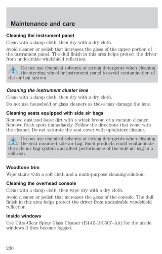 Maintenance and care 
Cleaning the instrument panel 
Clean with a damp cloth, then dry with a dry cloth. 
Avoid cleaner or polish that increases the gloss of the upper portion of 
the instrument panel. The dull finish in this area helps protect the driver 
from undesirable windshield reflection. 
Do not use chemical solvents or strong detergents when cleaning 
the steering wheel or instrument panel to avoid contamination of 
the air bag system. 
Cleaning the instrument cluster lens 
Clean with a damp cloth, then dry with a dry cloth. 
Do not use household or glass cleaners as these may damage the lens. 
Cleaning seats equipped with side air bags 
Remove dust and loose dirt with a whisk broom or a vacuum cleaner. 
Remove fresh spots immediately. Follow the directions that come with 
the cleaner. Do not saturate the seat cover with upholstery cleaner. 
Do not use chemical solvents or strong detergents when cleaning 
the seat mounted side air bag. Such products could contaminate 
the side air bag system and affect performance of the side air bag in a 
collision. 
Woodtone trim 
Wipe stains with a soft cloth and a multi-purpose cleaning solution. 
Cleaning the overhead console 
Clean with a damp cloth, then wipe dry with a dry cloth. 
Avoid cleaner or polish that increases the gloss of the console. The dull 
finish in this area helps protect the driver from undesirable windshield 
reflection. 
Inside windows 
Use Ultra-Clear Spray Glass Cleaner (E4AZ-19C507–AA) for the inside 
windows if they become fogged. 
230 
 