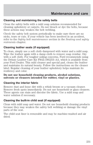 Maintenance and care 
Cleaning and maintaining the safety belts 
Clean the safety belts with a mild soap solution recommended for 
cleaning upholstery or carpets. Do not bleach or dye the belts, because 
these actions may weaken the belt webbing. 
Check the safety belt system periodically to make sure there are no 
nicks, tears or cuts. If your vehicle has been involved in an accident, 
refer to the Safety belt maintenance section in the Seating and safety 
restraints chapter. 
Cleaning leather seats (if equipped) 
To clean, simply use a soft cloth dampened with water and a mild soap. 
Wipe the leather again with a damp cloth to remove soap residue. Dry 
with a soft cloth. For tougher soiling concerns, Ford recommends using 
the Deluxe Leather Care Kit F8AZ-19G253–AA, which is available from 
your Ford Dealer. This mild cleaner and special pad, cleans the leather 
and maintains its natural beauty. Follow the instructions on the cleaner 
label. Regular cleaning of your leather upholstery helps maintain its 
resiliency and color. 
Do not use household cleaning products, alcohol solutions, 
solvents or cleaners intended for rubber, vinyl or plastics. 
Cleaning the interior fabric 
Remove dust and loose dirt with a whisk broom or a vacuum cleaner. 
Remove fresh spots immediately. Do not use household or glass cleaners. 
These agents can stain and discolor the fabric. Use a mild soap and 
water solution if necessary. 
Cleaning the built-in child seat (if equipped) 
Clean with mild soap and water. Do not use household cleaning products 
because they may weaken the safety belt webbing or damage the vinyl 
parts of the seat. 
The child seat liner is removable and may be machine-washed and air 
dried. 
231 
 