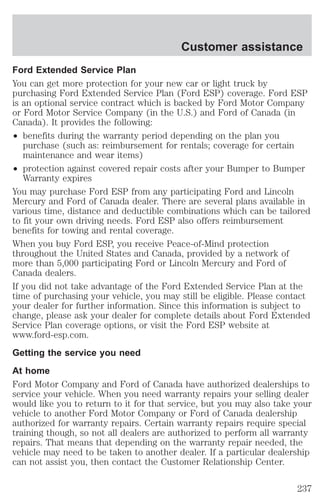 Customer assistance 
Ford Extended Service Plan 
You can get more protection for your new car or light truck by 
purchasing Ford Extended Service Plan (Ford ESP) coverage. Ford ESP 
is an optional service contract which is backed by Ford Motor Company 
or Ford Motor Service Company (in the U.S.) and Ford of Canada (in 
Canada). It provides the following: 
² benefits during the warranty period depending on the plan you 
purchase (such as: reimbursement for rentals; coverage for certain 
maintenance and wear items) 
² protection against covered repair costs after your Bumper to Bumper 
Warranty expires 
You may purchase Ford ESP from any participating Ford and Lincoln 
Mercury and Ford of Canada dealer. There are several plans available in 
various time, distance and deductible combinations which can be tailored 
to fit your own driving needs. Ford ESP also offers reimbursement 
benefits for towing and rental coverage. 
When you buy Ford ESP, you receive Peace-of-Mind protection 
throughout the United States and Canada, provided by a network of 
more than 5,000 participating Ford or Lincoln Mercury and Ford of 
Canada dealers. 
If you did not take advantage of the Ford Extended Service Plan at the 
time of purchasing your vehicle, you may still be eligible. Please contact 
your dealer for further information. Since this information is subject to 
change, please ask your dealer for complete details about Ford Extended 
Service Plan coverage options, or visit the Ford ESP website at 
www.ford-esp.com. 
Getting the service you need 
At home 
Ford Motor Company and Ford of Canada have authorized dealerships to 
service your vehicle. When you need warranty repairs your selling dealer 
would like you to return to it for that service, but you may also take your 
vehicle to another Ford Motor Company or Ford of Canada dealership 
authorized for warranty repairs. Certain warranty repairs require special 
training though, so not all dealers are authorized to perform all warranty 
repairs. That means that depending on the warranty repair needed, the 
vehicle may need to be taken to another dealer. If a particular dealership 
can not assist you, then contact the Customer Relationship Center. 
237 
 