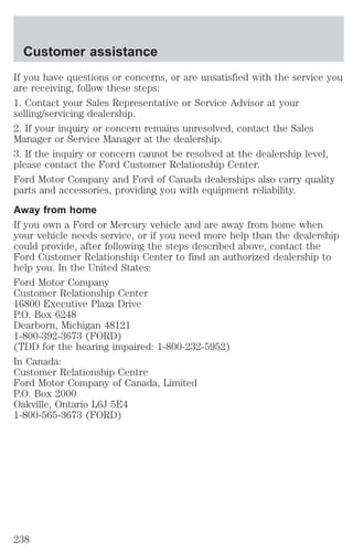 Customer assistance 
If you have questions or concerns, or are unsatisfied with the service you 
are receiving, follow these steps: 
1. Contact your Sales Representative or Service Advisor at your 
selling/servicing dealership. 
2. If your inquiry or concern remains unresolved, contact the Sales 
Manager or Service Manager at the dealership. 
3. If the inquiry or concern cannot be resolved at the dealership level, 
please contact the Ford Customer Relationship Center. 
Ford Motor Company and Ford of Canada dealerships also carry quality 
parts and accessories, providing you with equipment reliability. 
Away from home 
If you own a Ford or Mercury vehicle and are away from home when 
your vehicle needs service, or if you need more help than the dealership 
could provide, after following the steps described above, contact the 
Ford Customer Relationship Center to find an authorized dealership to 
help you. In the United States: 
Ford Motor Company 
Customer Relationship Center 
16800 Executive Plaza Drive 
P.O. Box 6248 
Dearborn, Michigan 48121 
1-800-392-3673 (FORD) 
(TDD for the hearing impaired: 1-800-232-5952) 
In Canada: 
Customer Relationship Centre 
Ford Motor Company of Canada, Limited 
P.O. Box 2000 
Oakville, Ontario L6J 5E4 
1-800-565-3673 (FORD) 
238 
 
