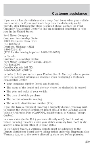 Customer assistance 
If you own a Lincoln vehicle and are away from home when your vehicle 
needs service, or if you need more help than the dealership could 
provide, after following the steps described above, contact the Ford 
Customer Relationship Center to find an authorized dealership to help 
you. In the United States: 
Ford Motor Company 
Customer Relationship Center 
16800 Executive Plaza Drive 
P.O. Box 6248 
Dearborn, Michigan 48121 
1-800-521-4140 
(TDD for the hearing impaired: 1-800-232-5952) 
In Canada: 
Customer Relationship Centre 
Ford Motor Company of Canada, Limited 
P.O. Box 2000 
Oakville, Ontario L6J 5E4 
1-800-565-3673 (FORD) 
In order to help you service your Ford or Lincoln Mercury vehicle, please 
have the following information available when contacting a Customer 
Relationship Center: 
² Your telephone number (home and business) 
² The name of the dealer and the city where the dealership is located 
² The year and make of your vehicle 
² The date of vehicle purchase 
² The current odometer reading 
² The vehicle identification number (VIN) 
If you still have a complaint involving a warranty dispute, you may wish 
to contact the Dispute Settlement Board (U.S.) or the Canadian Motor 
Vehicle Arbitration Plan (CAMVAP), available in all of Canada (except 
Quebec). 
In some states (in the U.S.) you must directly notify Ford in writing 
before pursuing remedies under your state’s warranty laws. Ford is also 
allowed a final repair attempt in some states. 
In the United States, a warranty dispute must be submitted to the 
Dispute Settlement Board before taking action under the Magnuson-Moss 
Warranty Act, or to the extent allowed by state law, before pursuing 
239 
 