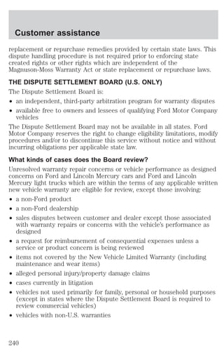 Customer assistance 
replacement or repurchase remedies provided by certain state laws. This 
dispute handling procedure is not required prior to enforcing state 
created rights or other rights which are independent of the 
Magnuson-Moss Warranty Act or state replacement or repurchase laws. 
THE DISPUTE SETTLEMENT BOARD (U.S. ONLY) 
The Dispute Settlement Board is: 
² an independent, third-party arbitration program for warranty disputes 
² available free to owners and lessees of qualifying Ford Motor Company 
vehicles 
The Dispute Settlement Board may not be available in all states. Ford 
Motor Company reserves the right to change eligibility limitations, modify 
procedures and/or to discontinue this service without notice and without 
incurring obligations per applicable state law. 
What kinds of cases does the Board review? 
Unresolved warranty repair concerns or vehicle performance as designed 
concerns on Ford and Lincoln Mercury cars and Ford and Lincoln 
Mercury light trucks which are within the terms of any applicable written 
new vehicle warranty are eligible for review, except those involving: 
² a non-Ford product 
² a non-Ford dealership 
² sales disputes between customer and dealer except those associated 
with warranty repairs or concerns with the vehicle’s performance as 
designed 
² a request for reimbursement of consequential expenses unless a 
service or product concern is being reviewed 
² items not covered by the New Vehicle Limited Warranty (including 
maintenance and wear items) 
² alleged personal injury/property damage claims 
² cases currently in litigation 
² vehicles not used primarily for family, personal or household purposes 
(except in states where the Dispute Settlement Board is required to 
review commercial vehicles) 
² vehicles with non-U.S. warranties 
240 
 