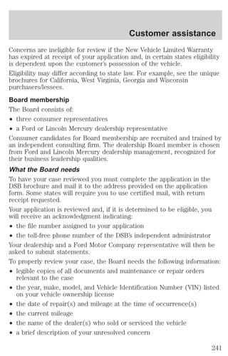 Customer assistance 
Concerns are ineligible for review if the New Vehicle Limited Warranty 
has expired at receipt of your application and, in certain states eligibility 
is dependent upon the customer’s possession of the vehicle. 
Eligibility may differ according to state law. For example, see the unique 
brochures for California, West Virginia, Georgia and Wisconsin 
purchasers/lessees. 
Board membership 
The Board consists of: 
² three consumer representatives 
² a Ford or Lincoln Mercury dealership representative 
Consumer candidates for Board membership are recruited and trained by 
an independent consulting firm. The dealership Board member is chosen 
from Ford and Lincoln Mercury dealership management, recognized for 
their business leadership qualities. 
What the Board needs 
To have your case reviewed you must complete the application in the 
DSB brochure and mail it to the address provided on the application 
form. Some states will require you to use certified mail, with return 
receipt requested. 
Your application is reviewed and, if it is determined to be eligible, you 
will receive an acknowledgment indicating: 
² the file number assigned to your application 
² the toll-free phone number of the DSB’s independent administrator 
Your dealership and a Ford Motor Company representative will then be 
asked to submit statements. 
To properly review your case, the Board needs the following information: 
² legible copies of all documents and maintenance or repair orders 
relevant to the case 
² the year, make, model, and Vehicle Identification Number (VIN) listed 
on your vehicle ownership license 
² the date of repair(s) and mileage at the time of occurrence(s) 
² the current mileage 
² the name of the dealer(s) who sold or serviced the vehicle 
² a brief description of your unresolved concern 
241 
 