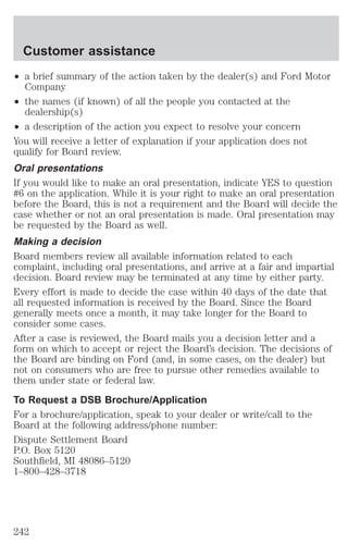 Customer assistance 
² a brief summary of the action taken by the dealer(s) and Ford Motor 
Company 
² the names (if known) of all the people you contacted at the 
dealership(s) 
² a description of the action you expect to resolve your concern 
You will receive a letter of explanation if your application does not 
qualify for Board review. 
Oral presentations 
If you would like to make an oral presentation, indicate YES to question 
#6 on the application. While it is your right to make an oral presentation 
before the Board, this is not a requirement and the Board will decide the 
case whether or not an oral presentation is made. Oral presentation may 
be requested by the Board as well. 
Making a decision 
Board members review all available information related to each 
complaint, including oral presentations, and arrive at a fair and impartial 
decision. Board review may be terminated at any time by either party. 
Every effort is made to decide the case within 40 days of the date that 
all requested information is received by the Board. Since the Board 
generally meets once a month, it may take longer for the Board to 
consider some cases. 
After a case is reviewed, the Board mails you a decision letter and a 
form on which to accept or reject the Board’s decision. The decisions of 
the Board are binding on Ford (and, in some cases, on the dealer) but 
not on consumers who are free to pursue other remedies available to 
them under state or federal law. 
To Request a DSB Brochure/Application 
For a brochure/application, speak to your dealer or write/call to the 
Board at the following address/phone number: 
Dispute Settlement Board 
P.O. Box 5120 
Southfield, MI 48086–5120 
1–800–428–3718 
242 
 