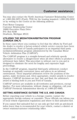 Customer assistance 
You may also contact the North American Customer Relationship Center 
at 1-800-392-3673 (Ford), TDD for the hearing impaired: 1-800-232-5952 
or by writing to the Center at the following address: 
Ford Motor Company 
Customer Relationship Center 
16800 Executive Plaza Drive 
P.O. Box 6248 
Dearborn, Michigan 48121 
UTILIZING THE MEDIATION/ARBITRATION PROGRAM 
(CANADA ONLY) 
In those cases where you continue to feel that the efforts by Ford and 
the dealer to resolve a factory-related vehicle service concern have been 
unsatisfactory, Ford of Canada participates in an impartial third party 
mediation/arbitration program administered by the Canadian Motor 
Vehicle Arbitration Plan (CAMVAP). 
The CAMVAP program is a straight-forward and relatively speedy 
alternative to resolve a disagreement when all other efforts to produce a 
settlement have failed. This procedure is without cost to you and is 
designed to eliminate the need for lengthy and expensive legal 
proceedings. 
In the CAMVAP program, impartial third-party arbitrators conduct 
hearings at mutually convenient times and places in an informal 
environment. These impartial arbitrators review the positions of the 
parties, make decisions and, when appropriate, render awards to resolve 
disputes. CAMVAP decisions are fast, fair, and final; the arbitrator’s 
award is binding both to you and Ford of Canada. 
CAMVAP services are available in all territories and provinces, except 
Quebec. For more information, without charge or obligation, call your 
CAMVAP Provincial Administrator directly at 1-800-207-0685. 
GETTING ASSISTANCE OUTSIDE THE U.S. AND CANADA 
Before exporting your vehicle to a foreign country, contact the 
appropriate foreign embassy or consulate. These officials can inform you 
of local vehicle registration regulations and where to find unleaded fuel. 
If you cannot find unleaded fuel or can only get fuel with an anti-knock 
index lower than is recommended for your vehicle, contact a district or 
owner relations/customer relationship office. 
243 
 