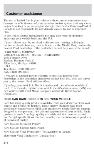 Customer assistance 
The use of leaded fuel in your vehicle without proper conversion may 
damage the effectiveness of your emission control system and may cause 
engine knocking or serious engine damage. Ford Motor Company/Ford of 
Canada is not responsible for any damage caused by use of improper 
fuel. 
In the United States, using leaded fuel may also result in difficulty 
importing your vehicle back into the U.S. 
If your vehicle must be serviced while you are traveling or living in 
Central or South America, the Caribbean, or the Middle East, contact the 
nearest Ford dealership. If the dealership cannot help you, write or call: 
FORD MOTOR COMPANY 
WORLDWIDE DIRECT MARKET OPERATIONS 
1555 Fairlane Drive 
Fairlane Business Park #3 
Allen Park, Michigan 48101 
U.S.A. 
Telephone: (313) 594-4857 
FAX: (313) 390-0804 
If you are in another foreign country, contact the nearest Ford 
dealership. If the dealership employees cannot help you, they can direct 
you to the nearest Ford affiliate office. 
If you buy your vehicle in North America and then relocate outside of 
the U.S. or Canada, register your vehicle identification number (VIN) and 
new address with Ford Motor Company Worldwide Direct Market 
Operations. 
FORD CAR CARE PRODUCTS FOR YOUR VEHICLE 
Ford has many quality products available from your dealer to clean your 
vehicle and protect its finishes. These quality products have been 
specifically engineered to fulfill your automotive needs; they are custom 
designed to complement the style and appearance of your vehicle. Each 
product is made from high quality materials and that meet or exceed 
Ford’s rigid specifications. For best results, use the following or products 
of equivalent quality: 
Ford Custom Clearcoat Polish* 
Ford Custom Silicone Gloss Polish 
Ford Custom Vinyl Protectant* (not available in Canada) 
Motorcraft Vinyl Conditioner (Canada only) 
244 
 