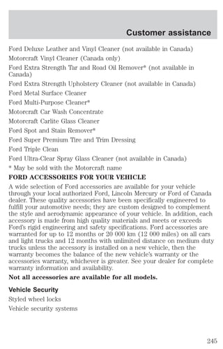 Customer assistance 
Ford Deluxe Leather and Vinyl Cleaner (not available in Canada) 
Motorcraft Vinyl Cleaner (Canada only) 
Ford Extra Strength Tar and Road Oil Remover* (not available in 
Canada) 
Ford Extra Strength Upholstery Cleaner (not available in Canada) 
Ford Metal Surface Cleaner 
Ford Multi-Purpose Cleaner* 
Motorcraft Car Wash Concentrate 
Motorcraft Carlite Glass Cleaner 
Ford Spot and Stain Remover* 
Ford Super Premium Tire and Trim Dressing 
Ford Triple Clean 
Ford Ultra-Clear Spray Glass Cleaner (not available in Canada) 
* May be sold with the Motorcraft name 
FORD ACCESSORIES FOR YOUR VEHICLE 
A wide selection of Ford accessories are available for your vehicle 
through your local authorized Ford, Lincoln Mercury or Ford of Canada 
dealer. These quality accessories have been specifically engineered to 
fulfill your automotive needs; they are custom designed to complement 
the style and aerodynamic appearance of your vehicle. In addition, each 
accessory is made from high quality materials and meets or exceeds 
Ford’s rigid engineering and safety specifications. Ford accessories are 
warranted for up to 12 months or 20 000 km (12 000 miles) on all cars 
and light trucks and 12 months with unlimited distance on medium duty 
trucks unless the accessory is installed on a new vehicle, then the 
warranty becomes the balance of the new vehicle’s warranty or the 
accessories warranty, whichever is greater. See your dealer for complete 
warranty information and availability. 
Not all accessories are available for all models. 
Vehicle Security 
Styled wheel locks 
Vehicle security systems 
245 
 