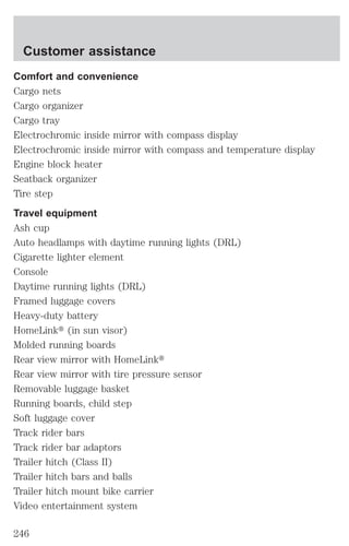 Customer assistance 
Comfort and convenience 
Cargo nets 
Cargo organizer 
Cargo tray 
Electrochromic inside mirror with compass display 
Electrochromic inside mirror with compass and temperature display 
Engine block heater 
Seatback organizer 
Tire step 
Travel equipment 
Ash cup 
Auto headlamps with daytime running lights (DRL) 
Cigarette lighter element 
Console 
Daytime running lights (DRL) 
Framed luggage covers 
Heavy-duty battery 
HomeLinkt (in sun visor) 
Molded running boards 
Rear view mirror with HomeLinkt 
Rear view mirror with tire pressure sensor 
Removable luggage basket 
Running boards, child step 
Soft luggage cover 
Track rider bars 
Track rider bar adaptors 
Trailer hitch (Class II) 
Trailer hitch bars and balls 
Trailer hitch mount bike carrier 
Video entertainment system 
246 
 