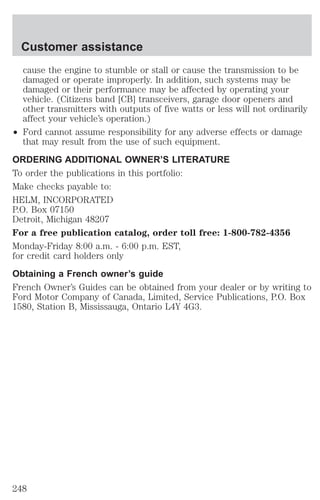 Customer assistance 
cause the engine to stumble or stall or cause the transmission to be 
damaged or operate improperly. In addition, such systems may be 
damaged or their performance may be affected by operating your 
vehicle. (Citizens band [CB] transceivers, garage door openers and 
other transmitters with outputs of five watts or less will not ordinarily 
affect your vehicle’s operation.) 
² Ford cannot assume responsibility for any adverse effects or damage 
that may result from the use of such equipment. 
ORDERING ADDITIONAL OWNER’S LITERATURE 
To order the publications in this portfolio: 
Make checks payable to: 
HELM, INCORPORATED 
P.O. Box 07150 
Detroit, Michigan 48207 
For a free publication catalog, order toll free: 1-800-782-4356 
Monday-Friday 8:00 a.m. - 6:00 p.m. EST, 
for credit card holders only 
Obtaining a French owner’s guide 
French Owner’s Guides can be obtained from your dealer or by writing to 
Ford Motor Company of Canada, Limited, Service Publications, P.O. Box 
1580, Station B, Mississauga, Ontario L4Y 4G3. 
248 
 